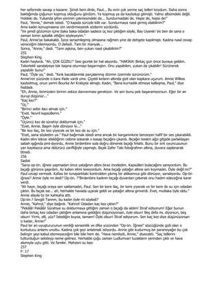 her seferinde savaşı o kazanır. Şimdi beni dinle, Paul... Bu evin çok yerine saç telleri koydum. Daha sonra
baktığımda çoğunun kopmuş olduğunu gördüm. Ya kopmuş ya da kaybolup gitmişti. Yalnız albümdeki değil.
Holdeki de. Yukanda şifon-yerimin çekmesindeki de... Sundurmadaki de. Hepsi de, hepsi de!"
Paul, "Annie," demek istedi. "O kapıda sürüyle kilit var. Sundurmaya nasıl girmiş olabilirim?"
Ama kadın konuşmasına izin verdirmeyerek sözlerini sürdürdü.
"Ve şimdi gözümün içine baka baka odadan sadece üç kez çıktığım söyle, Bay Uyanık! Ve ben de sana o
zaman kimin aptallık ettiğini söyleyeyim."
Paul, Annie'ye bakakaldı. Đyice sersemleşmiş olmasına rağmen yine de dehşete kapılmıştı. Kadına nasıl cevap
vereceğini bilemiyordu. O deliydi. Tam bir manyak...
Sonra, "Annie," dedi. "Tann aşkına, ben yukan nasıl çıkabilirim?"
255
Stephen King
Kadın haykırdı. "Ah, ÇOK GÜZEL!" Sesi gıcırtılı bir hal alıyordu. "HARĐKA! Birkaç gün önce buraya geldim.
Tekerlekli sandalyeye tek başına oturmayı başarmıştın. Onu yapabilen, yukarı da çıkabilir! Sürünerek
yapabilir bunu!"
Paul, "Öyle ya," dedi. "Kırık bacaklarımla parçalanmış dizimin üzerinde sürünürüm."
Annie'nin yüzünde o kara ifade vardı yine. Çiçekli kırlann altında gizli olan kapkara uçurum. Annie Wilkes
kaybolmuş, onun yerini Bourka An Kraliçesi almıştı. Kadın, "Bana kurnazlık etmeye kalkışma, Paul," diye
fısıldadı.
"Eh, Annie, birimizden birinin zekice davranması gerekiyor. Ve sen bunu pek başaramıyorsun. Eğer bir an
durup düşünür..."
"Kaç kez?"
"Üç."
"Birinci sefer ilacı almak için."
"Evet. Novril kapsüllerini."
"Öyle."
"Üçüncü kez de sürahiyi doldurmak için."
"Evet, Annie. Başım öyle dönüyor ki..."
"Bir kez ilaç, bir kez yiyecek ve bir kez de su için."
"Evet, sana söyledim ya." Paul bağırmak istedi ama ancak bir karganinkine benzeyen hafif bir ses çıkarabildi.
Kadın elini tekrar etekliğinin cebine sokarak o kasap bıçağını çıkardı. Bıçağın keskin ağzı gitgide parlaklaşan
sabah ışığında pml-dıyordu. Annie birdenbire sola doğru dönerek bıçağı fırlattı. Bunu bir sirk oyuncusunun
yan kayıtsızca ama öldürücü zarifliğiyle yapmıştı. Bıçak Zafer Takı fotoğrafının altına, duvara saplanarak
titredi.
256
Sadist
"Sana op-ön. iğnesi yapmadan önce yatağının altını biraz inceledim. Kapsülleri bulacağımı sanıyordum. Bu
bıçağı görünce şaşırdım. Az kalsın elimi kesiyordum. Ama bıçağı yatağın altına sen koymadın. Öyle değil mi?"
Paul cevap vermedi. Kafası bir lunaparktaki kontrolden çıkmış bir atlıkannca gibi dönüyor, sarsılıyordu. Op-ön
iğnesi? Annie öyle mi dedi? Op-ön. ?"Birdenbire kadının bıçağı duvardan çekerek onu hadım edeceğine karar
verdi.
"Ah hayır, bıçağı oraya sen saklamadın, Paul. Sen bir kere ilaç, bir kere yiyecek ve bir kere de su için odadan
çıktın. Bu bıçak ise... ah, herhalde havada uçarak geldi ve yatağın altına giriverdi. Evet, mutlaka öyle oldu."
Annie alayla tiz bir kahkaha attı.
Op-ön.? Sevgili Tannm, bu kadın öyle mi söyledi?
Annie, "Kahrol," diye bağırdı. "Kahrol! Odadan kaç kez çıktın?"
"Pekâlâ! Pekâlâ! Sürahiye su doldurmaya gittiğim zaman o bıçağı da aldım! Đtiraf ediyorum! Eğer bunun
daha birkaç kez odadan çıktığım anlamına geldiğini düşünüyorsan, öyle olsun! Beş defa mı, diyorsun, beş
olsun! Yirmi, elli, yüz? Đstediğin buysa, tamam! Öyle olsun! Đtiraf ediyorum. Sen kaç kez diye düşünüyorsan
o kadar, Annie!"
Paul bir an uyuşturucunun verdiği sersemlik ve öfke yüzünden "Op-ön. Đğnesi" sözcüğünde gizli olan o
korkutucu anlamı unuttu. Kadına çok şeyi anlatmak istiyordu. Annie gibi kudurmuş bir paranoyağın bu çok
belirgin şeyi kabul etemeyeceğini bile bile hem de. "Hava nemliydi, Annie," diyecekti. "Saç tellerini
tutturduğun seloteyp neme gelmez. Herhalde çoğu zaman Ludlumvari tuzaklann yerinden çıktı ve hava
akımıyla uçtu gitti. Ve fareler. Mahzeni su bas-
257
F: 17
Stephen King
 