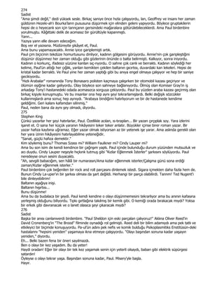 274
Sadist
"Ama şimdi değil," dedi yüksek sesle. Birkaç saniye önce hızla çalışıyordu, lan, Geoffrey ve insanı her zaman
güldüren Hezeki-ah'ı Bourka'lann pususuna düşürmek için elinden geleni yapıyordu. Böylece gruptakilerin
hepsi de o heyecanlı son için tannçanın gerisindeki mağaralara götürülebileceklerdi. Ama Paul birdenbire
yorulmuştu. Kâğıttaki delik de acımasız bir gürültüyle kapanmıştı.
Yann...
Yazıya yann elle devam edeceğim.
Boş ver el yazısına. Müdüreyite şikâyet et, Paul.
Ama bunu yapamayacaktı. Annie iyice gariplemişti artık.
Paul çim biçicinin tekdüze homurtusunu dinliyor, kadının gölgesini görüyordu. Annie'nin çok garipleştiğini
düşünür düşünmez her zaman olduğu gibi gözlerinin önünde o balta belirmişti. Kalkıyor, sonra iniyordu.
Kadının o korkunç, ifadesiz yüzüne kanlan sıç-nyordu. O sahne çok canlı ve berraktı. Kadının söylediği her
kelime, Paul'ün attığı her çığlık, yanlan kemikten çekilen baltanın gıcırtısı, duvardaki kan lekeleri. Hepsi de
kristal kadar berraktı. Ve Paul yine her zaman yaptığı gibi bu anıya engel olmaya çalışıyor ve hep bir saniye
gecikiyordu.
"Hızlı Arabalar" romanında Tony Bonasaro polisten kaçmaya çalışırken bir otomobil kazası geçiriyor ve
ölümün eşiğine kadar geliyordu. Olay böylece son sahneye bağlanıyordu. Ölmüş olan Komiser Gray'in iş
arkadaşı Tony'i hastanedeki odada acımasızca sorguya çekiyordu. Paul bu yüzden araba kazası geçirmiş olan
birkaç kişiyle konuşmuştu. Ve bu insanlar ona hep aynı şeyi tekrarlamışlardı. Belki değişik sözcükler
kullanmışlardı ama sonuç hep aynıydı. "Arabaya bindiğimi hatırlıyorum ve bir de hastanede kendime
geldiğimi. Geri kalanı kafamdan silinmiş."
Paul, neden bana da aynı şey olmadı, diyordu.
275
Stephen King
Çünkü yazarlar her şeyi hatırlarlar, Paul. Özellikle acılan, ıs-tıraplan... Bir yazan çırçıplak soy. Yara izlerini
işaret et. O sana her küçük yaranın hikâyesini teker teker anlatır. Büyükler içinse birer roman yazar. Bir
yazar hafıza kaybına uğramaz. Eğer yazar olmak istiyorsan az bir yetenek işe yarar. Ama aslında gerekli olan
her yara izinin hikâyesini hatırlayabilme yeteneğidir.
"Sanat, güçlü hafıza demektir."
Kim söylemiş bunu? Thomas Szass mı? William Faulkner mi? Cindy Lauper mi?
Ama bu son isim de kendi kendince bir çağnşım yaptı. Paul içinde bulunduğu durum yüzünden mutsuzluk ve
acı duydu. Cindy Lauper neşeyle hıçkınk tutmuş gibi "Kızlar Eğlenmek Đsterler" şarkısını söylüyordu. Paul
neredeyse onun sesini duyacaktı.
"Ah, sevgili babacığım, sen hâlâ bir numarasın/Ama kızlar eğlenmek isterler/Çalışma günü sona erdiği
zaman/Kızlar eğlenmek isterler."
Paul birdenbire çok beğenilen bir rock and roll parçasını dinlemek istedi. Sigara içmekten daha fazla hem de.
Bunun Cindy La-uper'ın bir şarkısı olması da şart değildi. Herhangi bir parça olabilirdi. Tannm! Ted Nugent'i
bile dinleyebilirim!
Baltanın aşağıya inişi.
Baltanın hışırtısı...
Bunu düşünme!
Ama bu da budalaca bir şeydi. Paul kendi kendine o olayı düşünmemesini tekrarlıyor ama bu anının kafasına
yerleşmiş olduğunu biliyordu. Tıpkı gırtlağına takılmış bir kemik gibi. O kemiği orada bırakacak mıydı? Yoksa
bir erkek gibi davranacak ve o lanet olasıca şeyi çıkaracak mıydı?
276
Sadist
Başka bir anısı canlanıverdi birdenbire. "Paul Sheldon için eski parçalan çalıyoruz!" Aklına Oliver Reed'in
David Cronenberg'in "The Brood" filminde oynadığı rol gelmişti. Reed deli bir bilim adamıydı ama pek tatlı ve
etkileyici bir biçimde konuşuyordu. Pa-ul'ün adını pek nefis ve komik bulduğu Psikoplasmitiks Enstitüsün-deki
hastalannı "hepsini yeniden" yaşamaya ikna etmeye çalışıyordu. "Olayı başından sonuna kadar yaşayın
yeniden," diyordu.
Eh... Belki bazen fena bir öneri sayılmazdı.
Ben o olayı bir kez yaşadım. Bu da yeter!
Haydi oradan! Eğer bir olayı bir tek kez yaşamak senin için yeterli olsaydı, baban gibi elektrik süpürgesi
satardın!
Öyleyse o olayı tekrar yaşa. Başından sonuna kadar, Paul. Misery'yle başla.
Hayır.
 