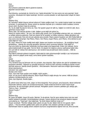 Evet.
Kahrol!
Paul arkasına yaslanarak ellerini gözlerine bastırdı.
Başından sonuna kadar...
5
Paul ölmemiş, uyumamıştı da. Annie'nin onu "sakat etmesinden" bir süre sonra can acısı geçmişti. Sanki
uçuyordu. Vücuduyla tüm ilişkisi kesilmişti. Siciminin ucunda yükselen ve salt düşünceden oluşan bir balon
gibiydi.
277
Stephen King
Ah, kahretsin! Neden boşuna zahmet ediyorum? Kadın ayağımı kesti. Ve o andan bugüne kadar can acısıyla
kıvrandım. Đç sıkıntısıyla da. Zaman zaman bu ikisinden kaçmak için o melodram kokan budalaca romana
devam ettim. Bunların hepsi de anlamsız.
Ah, hiç de değil! Burada bir tema var, Paul. Her şeyden geçen bir iplik bu. Sağlam ve renkli bir iplik. Bunu
göremiyor musun Paul?
Misery tabii. Her dokuda görülen o iplik. Sağlam ya.da değil çok gülünç bu.
Misery'nin sözlük anlamı... Bu cins. isim olarak çoğu zaman uzun ve genellikle anlamsız dert, acı, mutsuzluk
ve sefalet anlamına geliyordu. Özel isim olarak ise bir karakter ve hikâye anlamına. Hikâye gerçekten çok
uzun ve anlamsızdı. Ama yine de çok yakında sona erecekti. Misery yazarın hayatının son dört (hatta belki de
beş) ayına iyice karışmıştı. Hep Misery, Misery. Dün Misery, bugün Misery, yarın Misery. Ama aslında bu çok
basit değil mi? Yani...
Ah, hayır. Misery'nin hiçbir özelliği basit değil. Sadece sen hayatını ona borçlusun... Bu sürdüğüne hayat
denilebilirse... Aslında sen sonunda gerçekten Şehrazat rolünü oynamayı basardın. Öyle değil mi?
Paul yine bütün bu düşünceleri kafasından kovmaya çalıştı ama başaramadı. Anılan çok inatçıydı. Sonra
aklına beklenmedik bir şey geldi. Yeni bir fikirdi. Ve yepyeni bir düşünce yolunun açılmasına neden oldu.
Sen çok belli bir noktayı fark edemiyorsun. Sen kendine karşı da Şehrazat rolünü oynadın... Hâlâ da
oynuyorsun.
Paul ellerini indirerek gözlerini kırpıştırdı. Aptal aptal bir daha göremeyeceğini sandığı o yaz manzarasına
baktı. Annie'nin gölgesi yerde kaydı, sonra tekrar gözden kayboldu.
278
Sadist
Bu doğru muydu?
Yine, kendime karşı da Şehrazat rolü mü oynadım, diye düşündü. Eğer öyleyse dev gibi bir budalalıkla karşı
karşıyayım demektir. Yaşamımı şu gerçeğe borçluyum: Annie'nin beni yazmaya zorladığı bu berbat romanı
bitirmek istiyorum. Aslında ölmem gerekirdi... Ama ölemedim. Maceranın nasıl sona erdiğini öğrenmedikçe
ölmek istemiyordum.
Kahretsin! Sen çıldırmışsın!
Bundan emin misin?
Hayır. Paul artık hiçbir şeyden emin değildi. Hiçbir şeyden.
Hayır, bir şey bunun dışında kalıyordu. Bütün hayatı Misery'e bağlı olmuştu her zaman. Hâlâ da öyleydi.
Kafasının sürüklenmesine izin verdi.
Bulut, diye düşündü. Bulutla başla...
6
Bu seferki bulut daha koyu renk, yoğun ve biraz düzgündü. Paul uçmuyor, ama kayıyordu. Bazen kafasında
düşünceler beliriyor, bazen can acısıyla kıvranıyordu. Arada sırada da Annie'nin sesini hayal meyal
duyuyordu. Bu ses kontrolden çıkmak üzereydi. Mangaldan yazarın romanını yaktıkları gün olduğu gibi.
"Şunu iç, Paul... Đçmelisin!"
Kayıyor muydu ?
Hayır.
279
Stephen King
Bu uygun fiil değildi. Uygun fiil şuydu: Batmak. Ya da gitmek. Paul bir gece sabaha karşı üçte ona nasıl
telefon ettiklerini anımsadı. Üniversitedeyken olmuştu. Uykulu dördüncü kat yöneticisi odasının kapısını
yumruklamış ve, "Haydi gel," diye bağırmıştı. "Şu lanet olasıca telefona cevap ver!"
Arayan annesiydi. "Mümkün olduğu kadar çabuk eve gel, Pa-ulie. Baban kötü bir kriz geçirdi. Adam
gidiyor..." Paul da elinden geldiği kadar çabuk eve gitmişti. Eski arabasını yetmişle sürmüştü. Elli
kilometreden fazla hız yaptığı zaman arabanın burnunun zıngırdamasına rağmen hem de. Ama sonunda
 