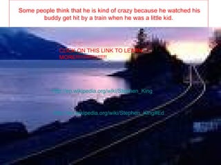 Some people think that he is kind of crazy because he watched his buddy get hit by a train when he was a little kid. http://en.wikipedia.org/wiki/Stephen_King CLICK ON THIS LINK TO LEARN MORE!!!!!!!!!!!!!!!!!!!! http://en.wikipedia.org/wiki/Stephen_King#Education_and_early_creativity