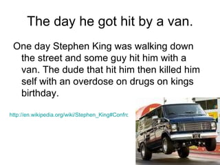 The day he got hit by a van. One day Stephen King was walking down the street and some guy hit him with a van. The dude that hit him then killed him self with an overdose on drugs on kings birthday. http://en.wikipedia.org/wiki/Stephen_King#Confronting_addiction