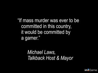 “If mass murder was ever to be
   committed in this country,
   it would be committed by
   a gamer.”

    Michael Laws,
    Talkback Host & Mayor
 