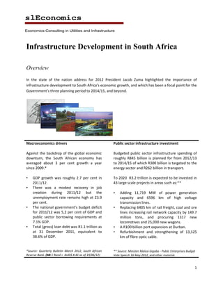 slEconomics
Economics Consulting in Utilities and Infrastructure




Infrastructure Development in South Africa

Overview
In the state of the nation address for 2012 President Jacob Zuma highlighted the importance of
infrastructure development to South Africa’s economic growth, and which has been a focal point for the
Government’s three planning period to 2014/15, and beyond.




Macroeconomics drivers                                  Public sector infrastructure investment

Against the backdrop of the global economic             Budgeted public sector infrastructure spending of
downturn, the South African economy has                 roughly R845 billion is planned for from 2012/13
averaged about 3 per cent growth a year                 to 2014/15 of which R300 billion is targeted to the
since 2009.*                                            energy sector and R262 billion in transport.

•   GDP growth was roughly 2.7 per cent in              To 2020 R3.2 trillion is expected to be invested in
    2011/12.                                            43 large scale projects in areas such as:**
•   There was a modest recovery in job
    creation during 2011/12 but the                     •   Adding 11,719 MW of power generation
    unemployment rate remains high at 23.9                  capacity and 6596 km of high voltage
    per cent.                                               transmission lines.
•   The national government’s budget deficit            •   Replacing 6405 km of rail freight, coal and ore
    for 2011/12 was 5,2 per cent of GDP and                 lines increasing rail network capacity by 149.7
    public sector borrowing requirements at                 million tons, and procuring 1317 new
    7.1% GDP.                                               locomotives and 25,000 new wagons.
•   Total (gross) loan debt was R1.1 trillion as        •   A R100 billion port expansion at Durban.
    at 31 December 2011, equivalent to                  •   Refurbishment and strengthening of 13,125
    38.6% of GDP.                                           km of fibre optic cable.


*Source: Quarterly Bulletin March 2012, South African   ** Source: Minister Malusi Gigaba - Public Enterprises Budget
Reserve Bank. (NB 1 Rand = AUD$ 8.41 as of 19/06/12)    Vote Speech 16 May 2012, and other material.


                                                                                                                    1
 
