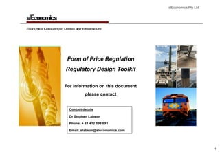 slEconomics Pty Ltd


slEconomics
Economics Consulting in Utilities and Infrastructure




                            Form of Price Regulation
                           Regulatory Design Toolkit

                          For information on this document
                                        please contact


                             Contact details

                             Dr Stephen Labson

                             Phone: + 61 412 599 693

                             Email: slabson@sleconomics.com




                                                                                    1
 