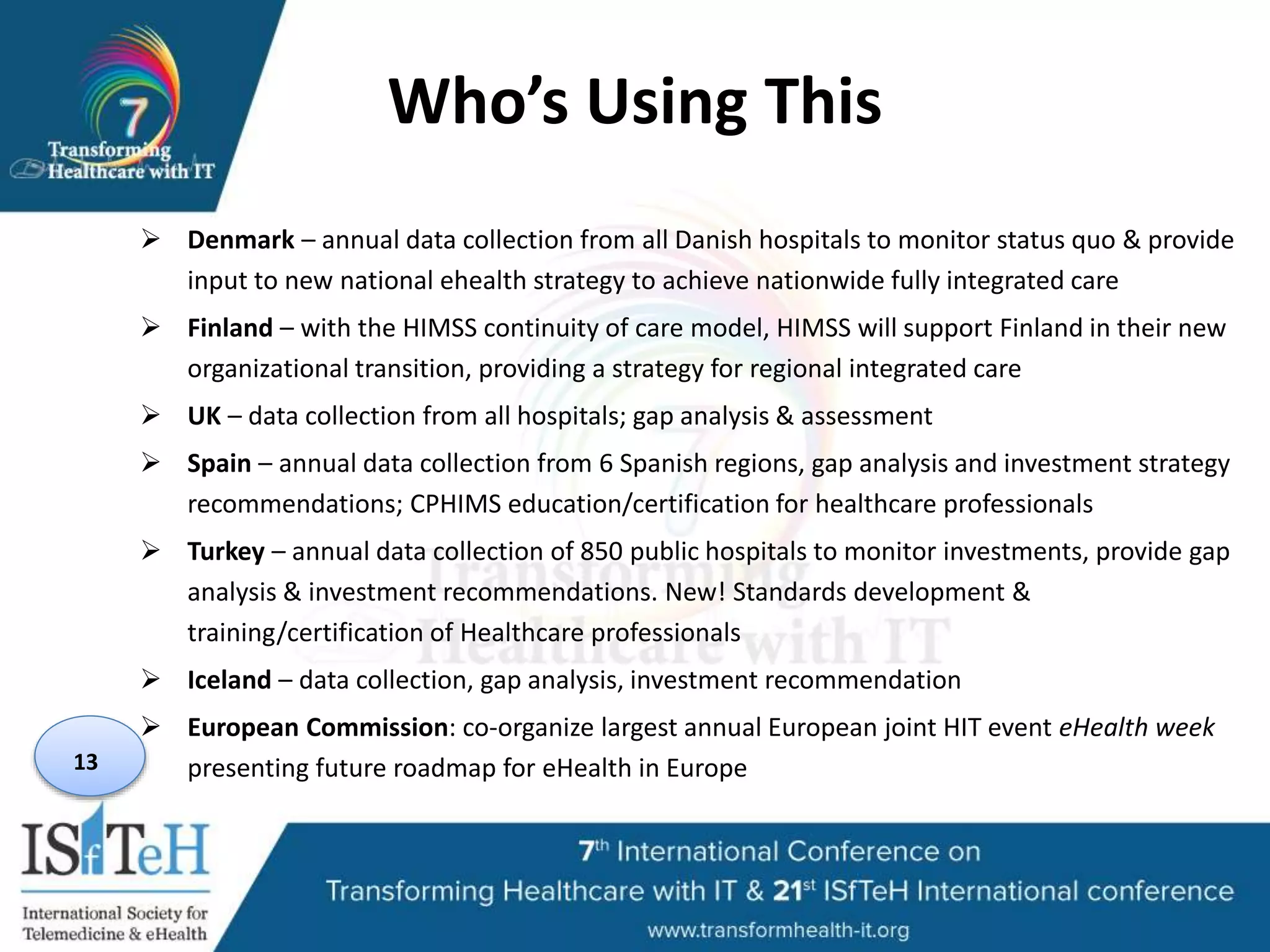 Who’s Using This
 Denmark – annual data collection from all Danish hospitals to monitor status quo & provide
input to new national ehealth strategy to achieve nationwide fully integrated care
 Finland – with the HIMSS continuity of care model, HIMSS will support Finland in their new
organizational transition, providing a strategy for regional integrated care
 UK – data collection from all hospitals; gap analysis & assessment
 Spain – annual data collection from 6 Spanish regions, gap analysis and investment strategy
recommendations; CPHIMS education/certification for healthcare professionals
 Turkey – annual data collection of 850 public hospitals to monitor investments, provide gap
analysis & investment recommendations. New! Standards development &
training/certification of Healthcare professionals
 Iceland – data collection, gap analysis, investment recommendation
 European Commission: co-organize largest annual European joint HIT event eHealth week
presenting future roadmap for eHealth in Europe13
 