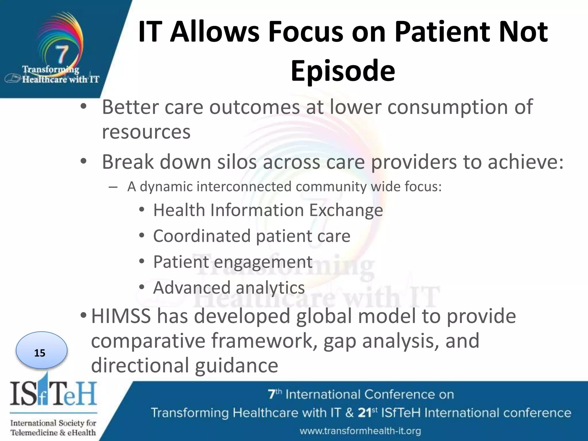 IT Allows Focus on Patient Not
Episode
• Better care outcomes at lower consumption of
resources
• Break down silos across care providers to achieve:
– A dynamic interconnected community wide focus:
• Health Information Exchange
• Coordinated patient care
• Patient engagement
• Advanced analytics
•HIMSS has developed global model to provide
comparative framework, gap analysis, and
directional guidance
15
 