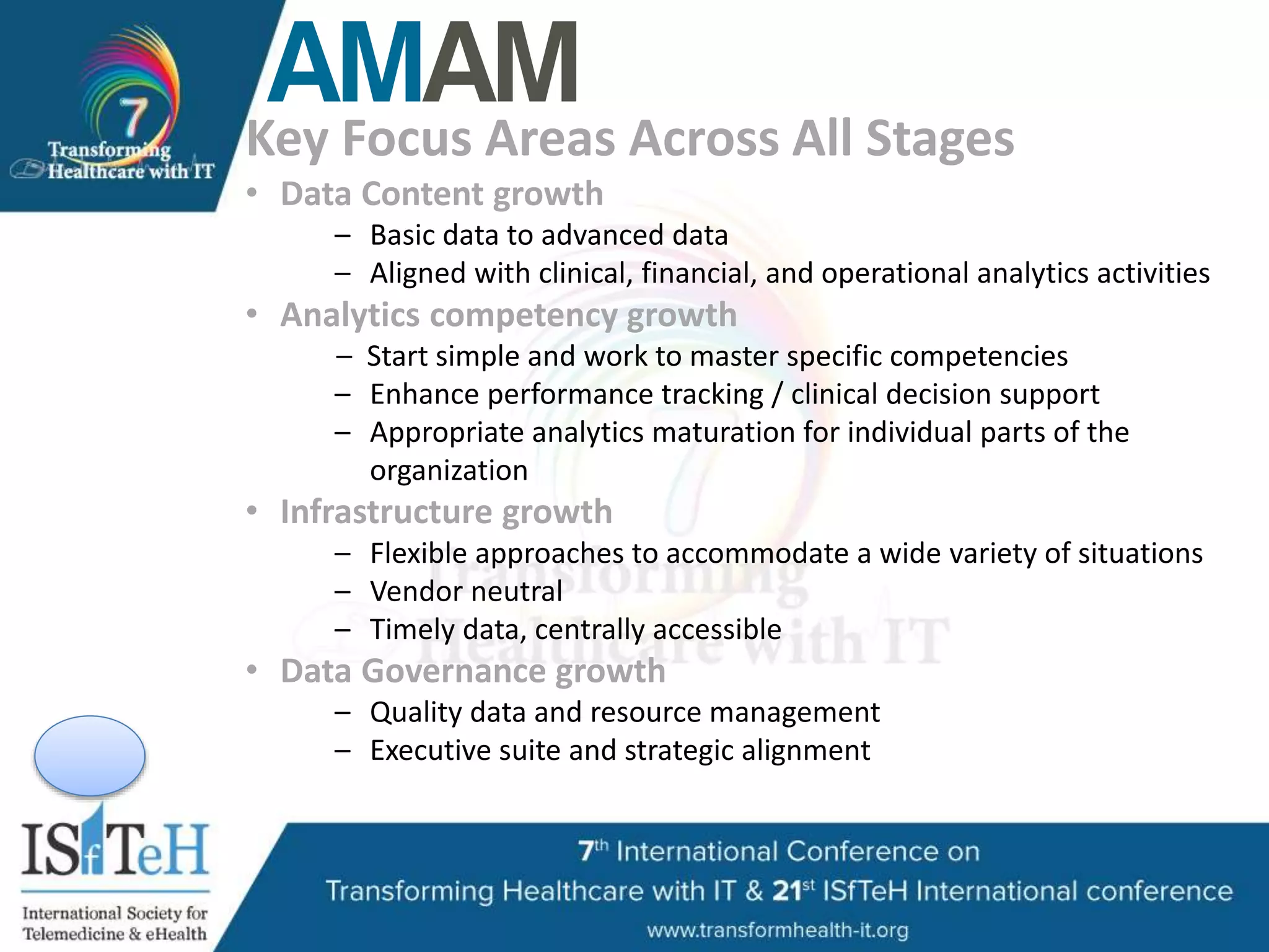 Key Focus Areas Across All Stages
• Data Content growth
– Basic data to advanced data
– Aligned with clinical, financial, and operational analytics activities
• Analytics competency growth
– Start simple and work to master specific competencies
– Enhance performance tracking / clinical decision support
– Appropriate analytics maturation for individual parts of the
organization
• Infrastructure growth
– Flexible approaches to accommodate a wide variety of situations
– Vendor neutral
– Timely data, centrally accessible
• Data Governance growth
– Quality data and resource management
– Executive suite and strategic alignment
 