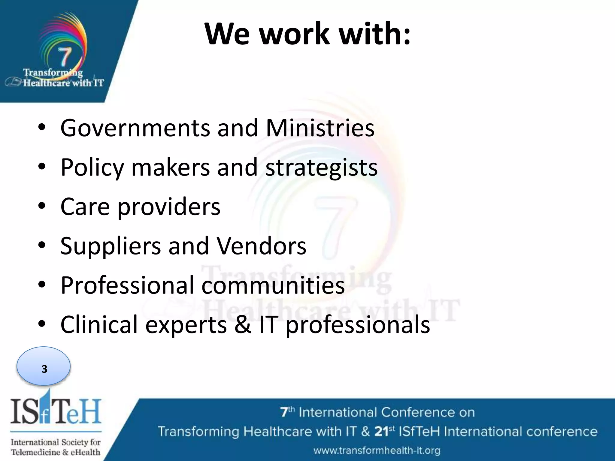 We work with:
• Governments and Ministries
• Policy makers and strategists
• Care providers
• Suppliers and Vendors
• Professional communities
• Clinical experts & IT professionals
3
 