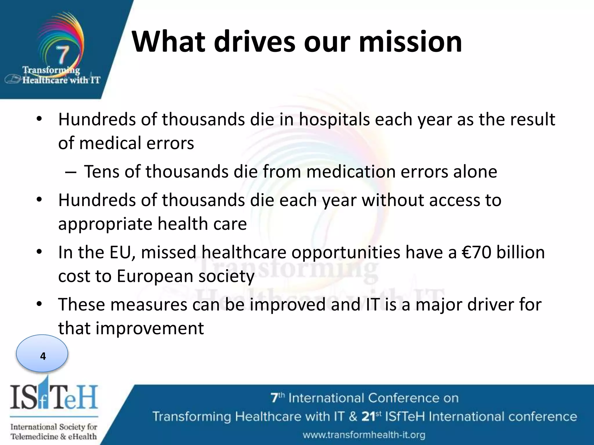 What drives our mission
• Hundreds of thousands die in hospitals each year as the result
of medical errors
– Tens of thousands die from medication errors alone
• Hundreds of thousands die each year without access to
appropriate health care
• In the EU, missed healthcare opportunities have a €70 billion
cost to European society
• These measures can be improved and IT is a major driver for
that improvement
4
 