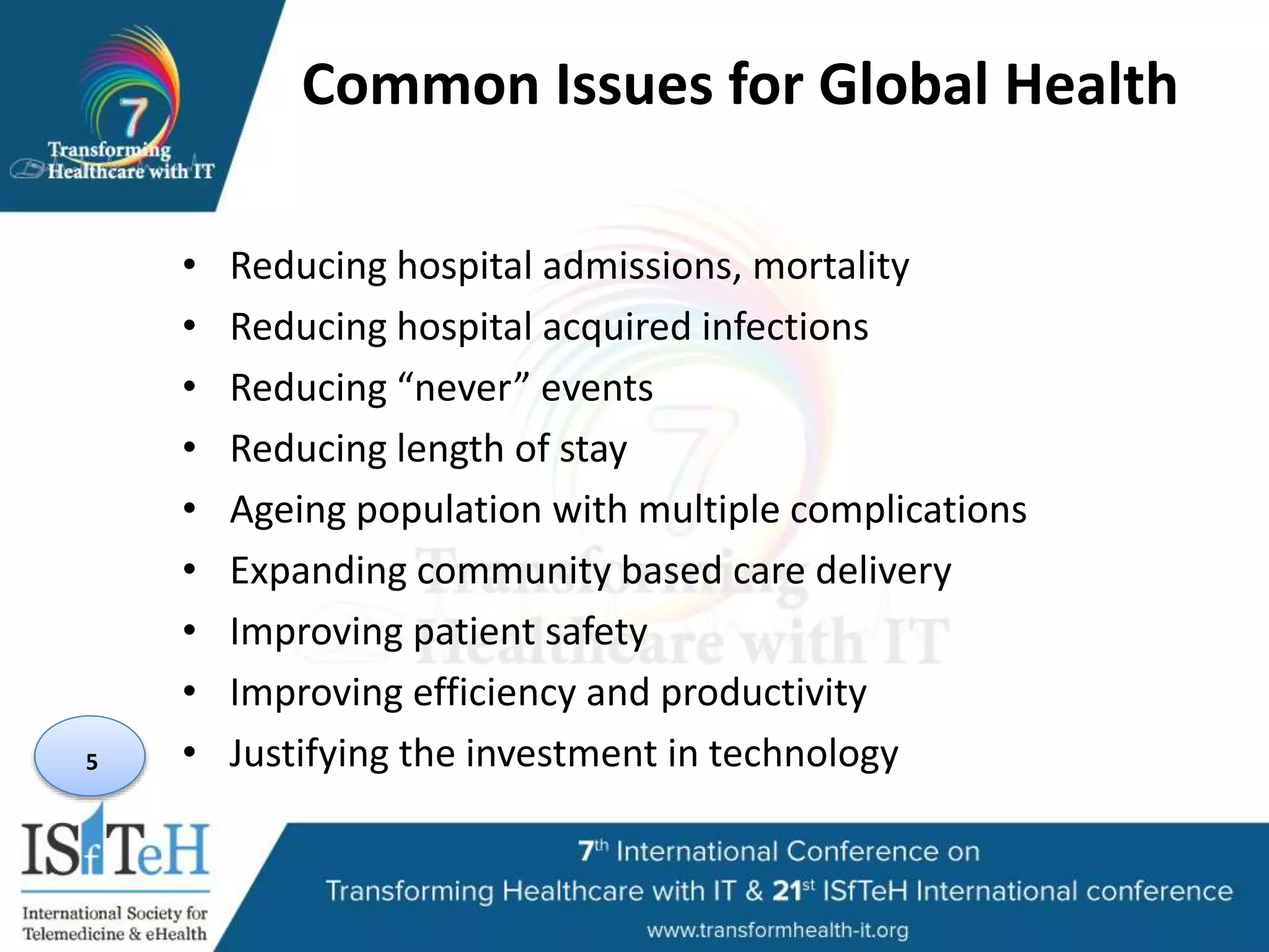 Common Issues for Global Health
• Reducing hospital admissions, mortality
• Reducing hospital acquired infections
• Reducing “never” events
• Reducing length of stay
• Ageing population with multiple complications
• Expanding community based care delivery
• Improving patient safety
• Improving efficiency and productivity
• Justifying the investment in technology5
 