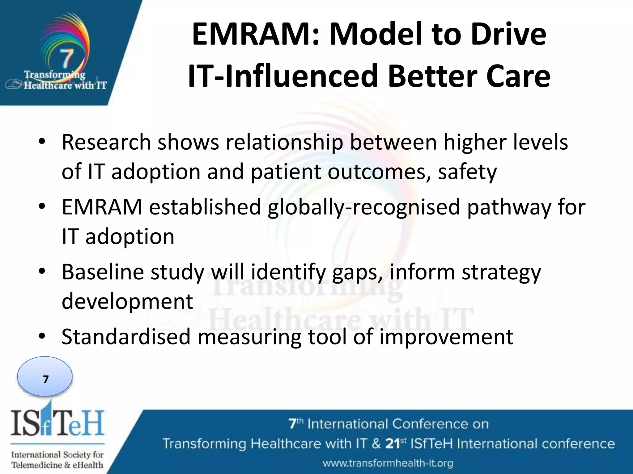 EMRAM: Model to Drive
IT-Influenced Better Care
• Research shows relationship between higher levels
of IT adoption and patient outcomes, safety
• EMRAM established globally-recognised pathway for
IT adoption
• Baseline study will identify gaps, inform strategy
development
• Standardised measuring tool of improvement
7
 