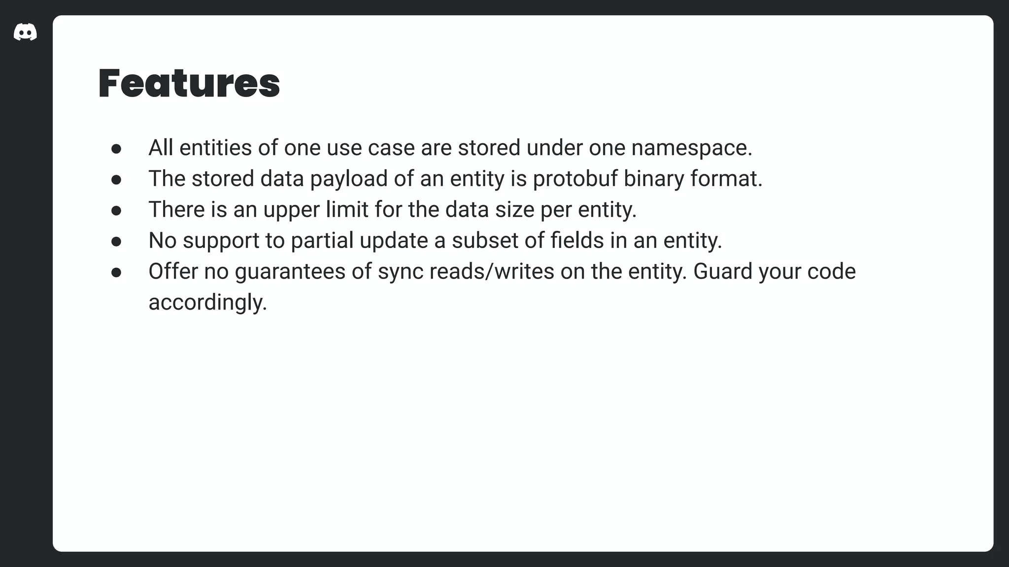 Features
● All entities of one use case are stored under one namespace.
● The stored data payload of an entity is protobuf binary format.
● There is an upper limit for the data size per entity.
● No support to partial update a subset of ﬁelds in an entity.
● Offer no guarantees of sync reads/writes on the entity. Guard your code
accordingly.
 
