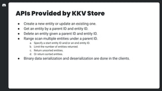 APIs Provided by KKV Store
● Create a new entity or update an existing one.
● Get an entity by a parent ID and entity ID.
● Delete an entity given a parent ID and entity ID.
● Range scan multiple entities under a parent ID.
a. Specify a start entity ID and/or an end entity ID.
b. Limit the number of entities returned.
c. Return unsorted entities.
d. Or return sorted entities.
● Binary data serialization and deserialization are done in the clients.
 