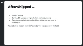 After Shipped …
● Written in Rust
● Serving 20+ use cases in production and keep growing
● Taking one day to implement and then ship a new use case to
production
No production incident from KKV store Service was caused by ScyllaDB
 