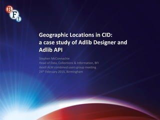 Geographic Locations in CID:
a case study of Adlib Designer and
Adlib API
Stephen McConnachie
Head of Data, Collections & Information, BFI
Axiell ALM combined users group meeting
24th February 2015, Birmingham
 