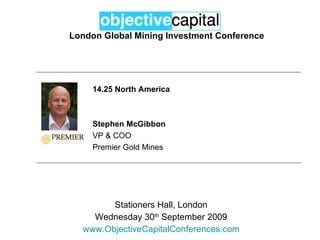 London Global Mining Investment Conference Stationers Hall, London Wednesday 30 th  September 2009 www.ObjectiveCapitalConferences.com 14.25 North America Stephen McGibbon VP & COO Premier Gold Mines 