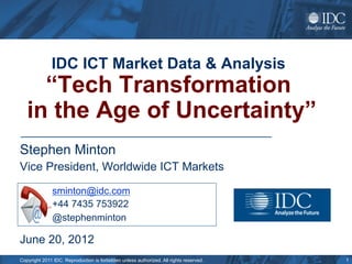 IDC ICT Market Data & Analysis
     “Tech Transformation
   in the Age of Uncertainty”
Stephen Minton
Vice President, Worldwide ICT Markets

              sminton@idc.com
              +44 7435 753922
              @stephenminton

June 20, 2012
Copyright 2011 IDC. Reproduction is forbidden unless authorized. All rights reserved.   1
 