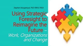 Using Strategic
Foresight to
Reimagine the
Future –
Work, Organizations
and Change
Stephen Murgatroyd, PhD FBPsS FRSA
 