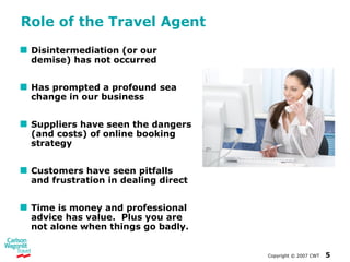 Role of the Travel Agent Disintermediation (or our demise) has not occurred Has prompted a profound sea change in our business Suppliers have seen the dangers (and costs) of online booking strategy Customers have seen pitfalls and frustration in dealing direct Time is money and professional advice has value.  Plus you are not alone when things go badly.  