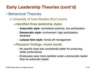© 2007 Prentice Hall, Inc. All rights reserved. 17–10
Early Leadership Theories (cont’d)
• Behavioral Theories
➢University of Iowa Studies (Kurt Lewin)
❖Identified three leadership styles:
– Autocratic style: centralized authority, low participation
– Democratic style: involvement, high participation,
feedback
– Laissez faire style: hands-off management
❖Research findings: mixed results
– No specific style was consistently better for producing
better performance
– Employees were more satisfied under a democratic leader
than an autocratic leader.
 