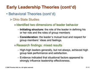 © 2007 Prentice Hall, Inc. All rights reserved. 17–11
Early Leadership Theories (cont’d)
• Behavioral Theories (cont’d)
➢Ohio State Studies
❖Identified two dimensions of leader behavior
– Initiating structure: the role of the leader in defining his
or her role and the roles of group members
– Consideration: the leader’s mutual trust and respect for
group members’ ideas and feelings.
❖Research findings: mixed results
– High-high leaders generally, but not always, achieved high
group task performance and satisfaction.
– Evidence indicated that situational factors appeared to
strongly influence leadership effectiveness.
 
