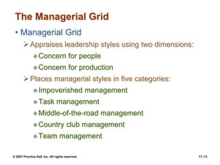 © 2007 Prentice Hall, Inc. All rights reserved. 17–13
The Managerial Grid
• Managerial Grid
➢Appraises leadership styles using two dimensions:
❖Concern for people
❖Concern for production
➢Places managerial styles in five categories:
❖Impoverished management
❖Task management
❖Middle-of-the-road management
❖Country club management
❖Team management
 