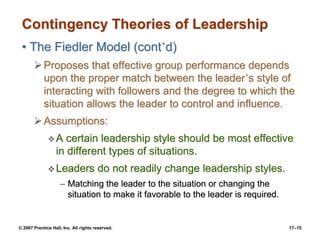 © 2007 Prentice Hall, Inc. All rights reserved. 17–15
Contingency Theories of Leadership
• The Fiedler Model (cont’d)
➢Proposes that effective group performance depends
upon the proper match between the leader’s style of
interacting with followers and the degree to which the
situation allows the leader to control and influence.
➢Assumptions:
❖A certain leadership style should be most effective
in different types of situations.
❖Leaders do not readily change leadership styles.
– Matching the leader to the situation or changing the
situation to make it favorable to the leader is required.
 