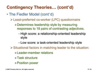 © 2007 Prentice Hall, Inc. All rights reserved. 17–16
Contingency Theories… (cont’d)
• The Fiedler Model (cont’d)
➢Least-preferred co-worker (LPC) questionnaire
❖Determines leadership style by measuring
responses to 18 pairs of contrasting adjectives.
– High score: a relationship-oriented leadership
style
– Low score: a task-oriented leadership style
➢Situational factors in matching leader to the situation:
❖Leader-member relations
❖Task structure
❖Position power
 