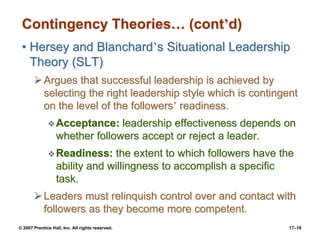 © 2007 Prentice Hall, Inc. All rights reserved. 17–18
Contingency Theories… (cont’d)
• Hersey and Blanchard’s Situational Leadership
Theory (SLT)
➢Argues that successful leadership is achieved by
selecting the right leadership style which is contingent
on the level of the followers’ readiness.
❖Acceptance: leadership effectiveness depends on
whether followers accept or reject a leader.
❖Readiness: the extent to which followers have the
ability and willingness to accomplish a specific
task.
➢Leaders must relinquish control over and contact with
followers as they become more competent.
 