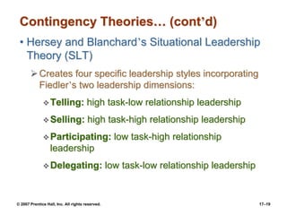 © 2007 Prentice Hall, Inc. All rights reserved. 17–19
Contingency Theories… (cont’d)
• Hersey and Blanchard’s Situational Leadership
Theory (SLT)
➢Creates four specific leadership styles incorporating
Fiedler’s two leadership dimensions:
❖Telling: high task-low relationship leadership
❖Selling: high task-high relationship leadership
❖Participating: low task-high relationship
leadership
❖Delegating: low task-low relationship leadership
 