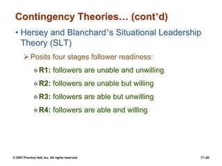 © 2007 Prentice Hall, Inc. All rights reserved. 17–20
Contingency Theories… (cont’d)
• Hersey and Blanchard’s Situational Leadership
Theory (SLT)
➢Posits four stages follower readiness:
❖R1: followers are unable and unwilling
❖R2: followers are unable but willing
❖R3: followers are able but unwilling
❖R4: followers are able and willing
 