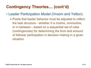 © 2007 Prentice Hall, Inc. All rights reserved. 17–21
Contingency Theories… (cont’d)
• Leader Participation Model (Vroom and Yetton)
➢Posits that leader behavior must be adjusted to reflect
the task structure—whether it is routine, nonroutine,
or in between—based on a sequential set of rules
(contingencies) for determining the form and amount
of follower participation in decision making in a given
situation.
 