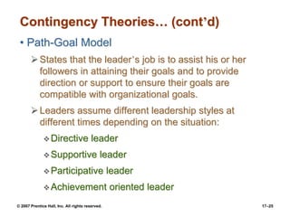 © 2007 Prentice Hall, Inc. All rights reserved. 17–25
Contingency Theories… (cont’d)
• Path-Goal Model
➢States that the leader’s job is to assist his or her
followers in attaining their goals and to provide
direction or support to ensure their goals are
compatible with organizational goals.
➢Leaders assume different leadership styles at
different times depending on the situation:
❖Directive leader
❖Supportive leader
❖Participative leader
❖Achievement oriented leader
 