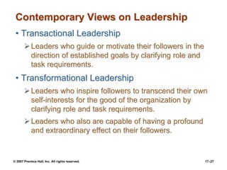 © 2007 Prentice Hall, Inc. All rights reserved. 17–27
Contemporary Views on Leadership
• Transactional Leadership
➢Leaders who guide or motivate their followers in the
direction of established goals by clarifying role and
task requirements.
• Transformational Leadership
➢Leaders who inspire followers to transcend their own
self-interests for the good of the organization by
clarifying role and task requirements.
➢Leaders who also are capable of having a profound
and extraordinary effect on their followers.
 