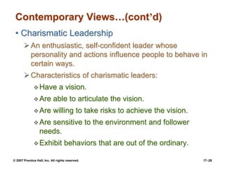 © 2007 Prentice Hall, Inc. All rights reserved. 17–28
Contemporary Views…(cont’d)
• Charismatic Leadership
➢An enthusiastic, self-confident leader whose
personality and actions influence people to behave in
certain ways.
➢Characteristics of charismatic leaders:
❖Have a vision.
❖Are able to articulate the vision.
❖Are willing to take risks to achieve the vision.
❖Are sensitive to the environment and follower
needs.
❖Exhibit behaviors that are out of the ordinary.
 