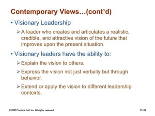 © 2007 Prentice Hall, Inc. All rights reserved. 17–29
Contemporary Views…(cont’d)
• Visionary Leadership
➢A leader who creates and articulates a realistic,
credible, and attractive vision of the future that
improves upon the present situation.
• Visionary leaders have the ability to:
➢Explain the vision to others.
➢Express the vision not just verbally but through
behavior.
➢Extend or apply the vision to different leadership
contexts.
 