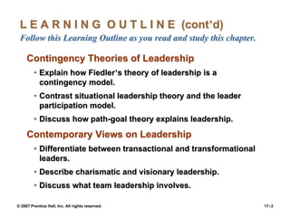 © 2007 Prentice Hall, Inc. All rights reserved. 17–3
L E A R N I N G O U T L I N E (cont’d)
Follow this Learning Outline as you read and study this chapter.
Contingency Theories of Leadership
• Explain how Fiedler’s theory of leadership is a
contingency model.
• Contrast situational leadership theory and the leader
participation model.
• Discuss how path-goal theory explains leadership.
Contemporary Views on Leadership
• Differentiate between transactional and transformational
leaders.
• Describe charismatic and visionary leadership.
• Discuss what team leadership involves.
 
