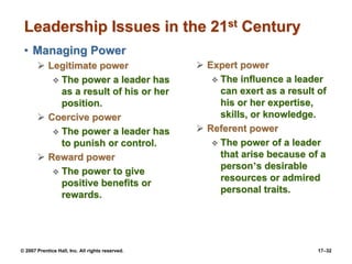 © 2007 Prentice Hall, Inc. All rights reserved. 17–32
Leadership Issues in the 21st Century
• Managing Power
➢ Legitimate power
❖ The power a leader has
as a result of his or her
position.
➢ Coercive power
❖ The power a leader has
to punish or control.
➢ Reward power
❖ The power to give
positive benefits or
rewards.
➢ Expert power
❖ The influence a leader
can exert as a result of
his or her expertise,
skills, or knowledge.
➢ Referent power
❖ The power of a leader
that arise because of a
person’s desirable
resources or admired
personal traits.
 