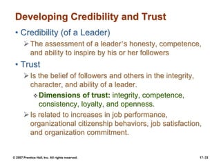 © 2007 Prentice Hall, Inc. All rights reserved. 17–33
Developing Credibility and Trust
• Credibility (of a Leader)
➢The assessment of a leader’s honesty, competence,
and ability to inspire by his or her followers
• Trust
➢Is the belief of followers and others in the integrity,
character, and ability of a leader.
❖Dimensions of trust: integrity, competence,
consistency, loyalty, and openness.
➢Is related to increases in job performance,
organizational citizenship behaviors, job satisfaction,
and organization commitment.
 