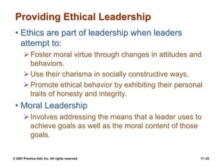 © 2007 Prentice Hall, Inc. All rights reserved. 17–35
Providing Ethical Leadership
• Ethics are part of leadership when leaders
attempt to:
➢Foster moral virtue through changes in attitudes and
behaviors.
➢Use their charisma in socially constructive ways.
➢Promote ethical behavior by exhibiting their personal
traits of honesty and integrity.
• Moral Leadership
➢Involves addressing the means that a leader uses to
achieve goals as well as the moral content of those
goals.
 