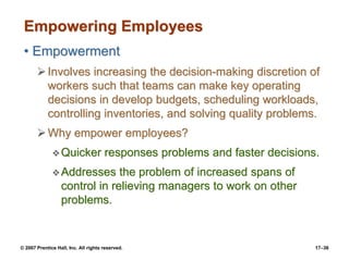 © 2007 Prentice Hall, Inc. All rights reserved. 17–36
Empowering Employees
• Empowerment
➢Involves increasing the decision-making discretion of
workers such that teams can make key operating
decisions in develop budgets, scheduling workloads,
controlling inventories, and solving quality problems.
➢Why empower employees?
❖Quicker responses problems and faster decisions.
❖Addresses the problem of increased spans of
control in relieving managers to work on other
problems.
 