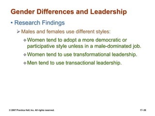© 2007 Prentice Hall, Inc. All rights reserved. 17–39
Gender Differences and Leadership
• Research Findings
➢Males and females use different styles:
❖Women tend to adopt a more democratic or
participative style unless in a male-dominated job.
❖Women tend to use transformational leadership.
❖Men tend to use transactional leadership.
 