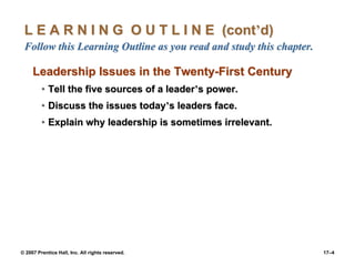 © 2007 Prentice Hall, Inc. All rights reserved. 17–4
L E A R N I N G O U T L I N E (cont’d)
Follow this Learning Outline as you read and study this chapter.
Leadership Issues in the Twenty-First Century
• Tell the five sources of a leader’s power.
• Discuss the issues today’s leaders face.
• Explain why leadership is sometimes irrelevant.
 