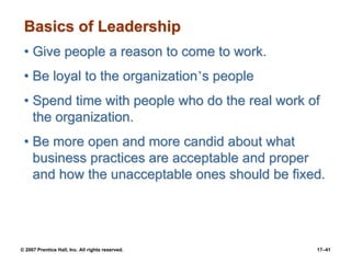 © 2007 Prentice Hall, Inc. All rights reserved. 17–41
Basics of Leadership
• Give people a reason to come to work.
• Be loyal to the organization’s people
• Spend time with people who do the real work of
the organization.
• Be more open and more candid about what
business practices are acceptable and proper
and how the unacceptable ones should be fixed.
 