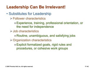 © 2007 Prentice Hall, Inc. All rights reserved. 17–42
Leadership Can Be Irrelevant!
• Substitutes for Leadership
➢Follower characteristics
❖Experience, training, professional orientation, or
the need for independence
➢Job characteristics
❖Routine, unambiguous, and satisfying jobs
➢Organization characteristics
❖Explicit formalized goals, rigid rules and
procedures, or cohesive work groups
 