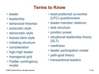 © 2007 Prentice Hall, Inc. All rights reserved. 17–43
Terms to Know
• leader
• leadership
• behavioral theories
• autocratic style
• democratic style
• laissez-faire style
• initiating structure
• consideration
• high-high leader
• managerial grid
• Fiedler contingency
model
• least-preferred co-worker
(LPC) questionnaire
• leader-member relations
• task structure
• position power
• situational leadership theory
(SLT)
• readiness
• leader participation model
• path-goal theory
• transactional leaders
 