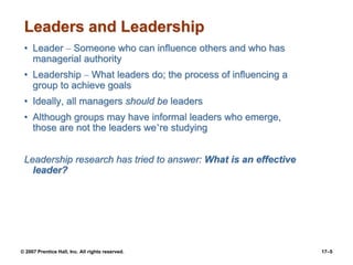 © 2007 Prentice Hall, Inc. All rights reserved. 17–5
Leaders and Leadership
• Leader – Someone who can influence others and who has
managerial authority
• Leadership – What leaders do; the process of influencing a
group to achieve goals
• Ideally, all managers should be leaders
• Although groups may have informal leaders who emerge,
those are not the leaders we’re studying
Leadership research has tried to answer: What is an effective
leader?
 