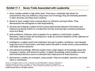 © 2007 Prentice Hall, Inc. All rights reserved. 17–7
Exhibit 17–1 Seven Traits Associated with Leadership
Source: S. A. Kirkpatrick and E. A. Locke, “Leadership: Do Traits Really Matter?” Academy of Management
Executive, May 1991, pp. 48–60; T. A. Judge, J. E. Bono, R. llies, and M. W. Gerhardt, “Personality and
Leadership: A Qualitative and Quantitative Review,” Journal of Applied Psychology, August 2002, pp. 765–780.
 