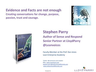 Evidence and Facts are not enough
Creating conversations for change, purpose,
passion, trust and courage.



                                                                                 Stephen Parry
                                                                                 Author of Sense and Respond
                                                                                 Senior Partner at LloydParry
                                                                                 @Leanvoices

                                                                                 Faculty Member at the Prof. Dan Jones
                                                                                 Lean Enterprise Academy

                                                                                 Twitter: @LeanVoices and Linkedin
                                                                                 Blog : www.LeanVoices.com
                                                                                 Stephen.parry@seebusinessdifferently.com
                                                                                 www.seebusinessdifferently.com

All Trade-Marks and ©Copyright 2012 Owned by Lloyd Parry. All Rights Reserved.
                                                                                    ©Copyright 2012
 