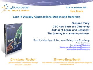 Copyright © Institut Lean France 2011




      Lean IT Strategy, Organisational Design and Transition

                                                                     Stephen Parry
                                                      CEO See Business Differently
                                                    Author of Sense and Respond:
                                                  The journey to customer purpose.

                                 Faculty Member of the Lean Enterprise Academy
                                                                                        Twitter: LeanVoices
                                                                                Blog : www.LeanVoices.com
                                                                   Stephen.parry@seebusinessdifferently.com
                                                                             www.seebusinessdifferently.com




   Christiane Fischer                                      Simone Engelhardt
Opérationnel Lean Transformation Manager   Vice Président SAP IT Infrastructure Services Opérationnel Change and
         and Lean IT Consultant                                      Delivery Excellence
 